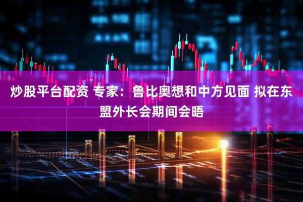 炒股平台配资 专家：鲁比奥想和中方见面 拟在东盟外长会期间会晤
