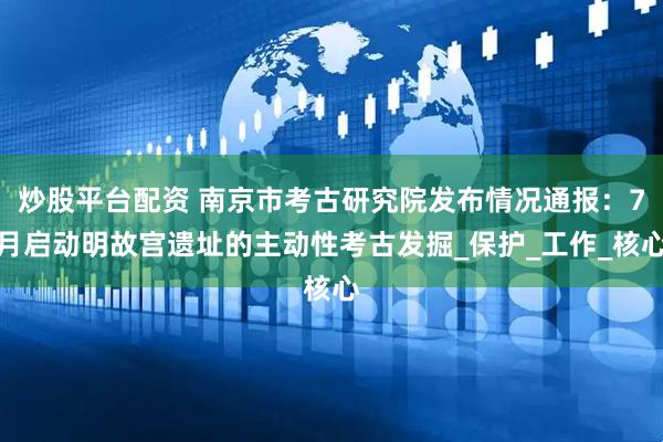 炒股平台配资 南京市考古研究院发布情况通报：7月启动明故宫遗址的主动性考古发掘_保护_工作_核心