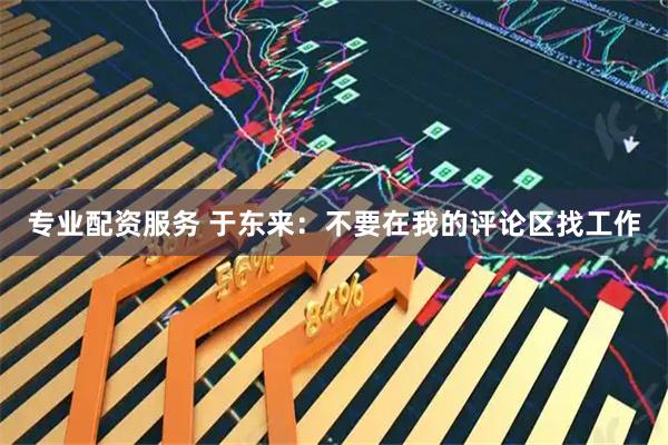 专业配资服务 于东来：不要在我的评论区找工作