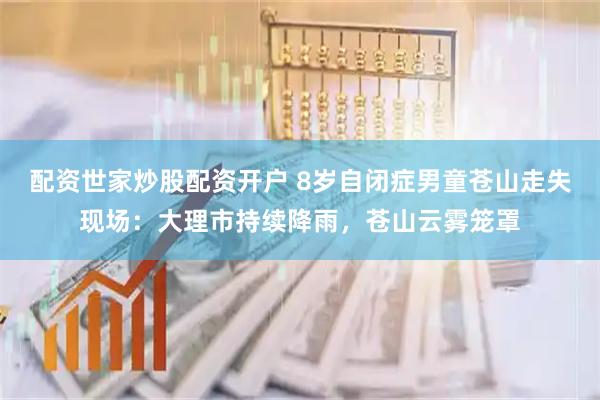 配资世家炒股配资开户 8岁自闭症男童苍山走失现场：大理市持续降雨，苍山云雾笼罩