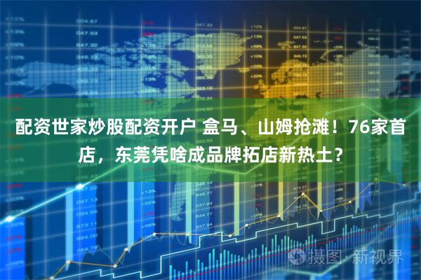 配资世家炒股配资开户 盒马、山姆抢滩！76家首店，东莞凭啥成品牌拓店新热土？