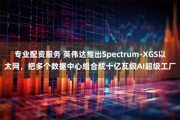 专业配资服务 英伟达推出Spectrum-XGS以太网，把多个数据中心组合成十亿瓦级AI超级工厂