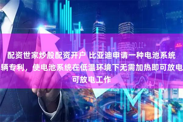 配资世家炒股配资开户 比亚迪申请一种电池系统及车辆专利，使电池系统在低温环境下无需加热即可放电工作
