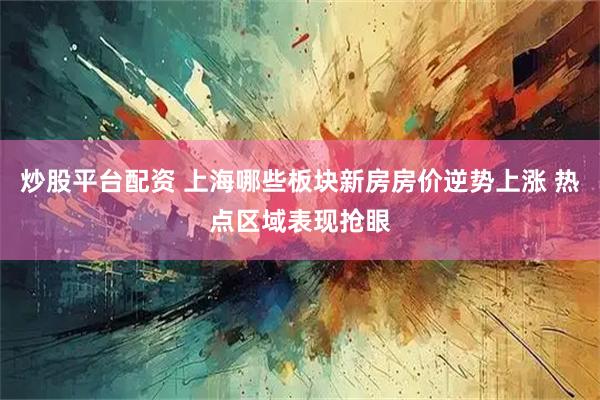 炒股平台配资 上海哪些板块新房房价逆势上涨 热点区域表现抢眼
