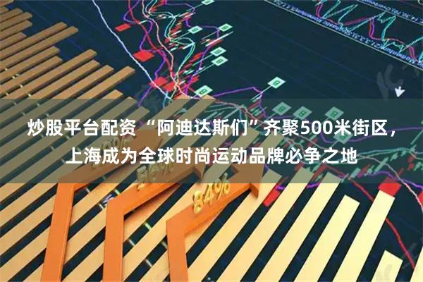 炒股平台配资 “阿迪达斯们”齐聚500米街区，上海成为全球时尚运动品牌必争之地