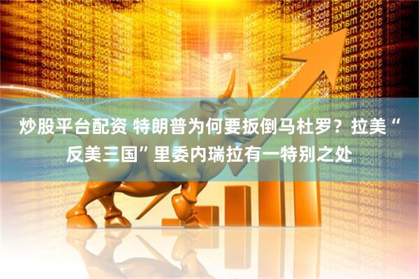 炒股平台配资 特朗普为何要扳倒马杜罗？拉美“反美三国”里委内瑞拉有一特别之处
