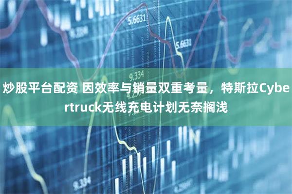 炒股平台配资 因效率与销量双重考量，特斯拉Cybertruck无线充电计划无奈搁浅