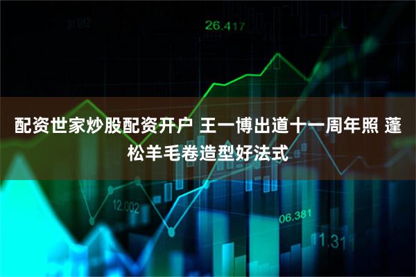 配资世家炒股配资开户 王一博出道十一周年照 蓬松羊毛卷造型好法式