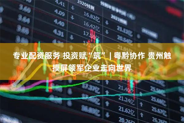 专业配资服务 投资赋“筑” | 粤黔协作 贵州触摸屏领军企业走向世界