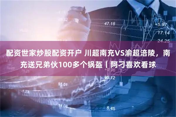 配资世家炒股配资开户 川超南充VS渝超涪陵，南充送兄弟伙100多个锅盔丨阿刁喜欢看球