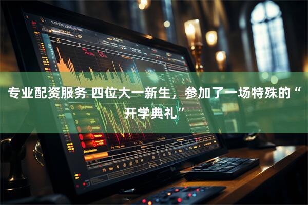 专业配资服务 四位大一新生，参加了一场特殊的“开学典礼”