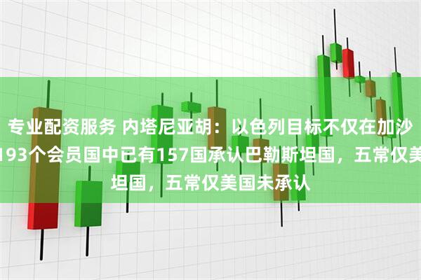 专业配资服务 内塔尼亚胡：以色列目标不仅在加沙！联合国193个会员国中已有157国承认巴勒斯坦国，五常仅美国未承认