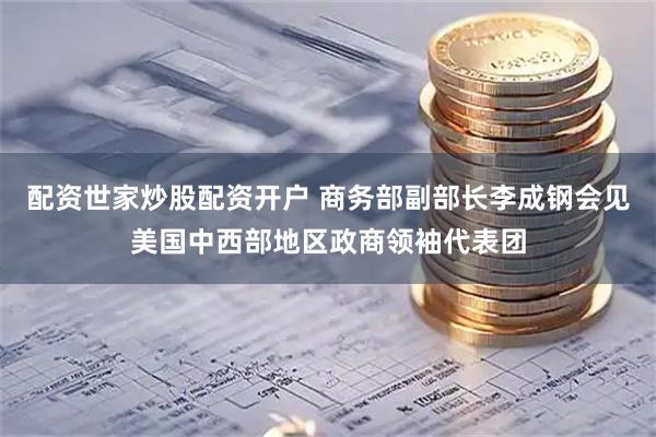配资世家炒股配资开户 商务部副部长李成钢会见美国中西部地区政商领袖代表团