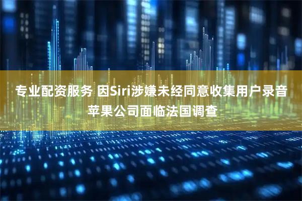 专业配资服务 因Siri涉嫌未经同意收集用户录音 苹果公司面临法国调查