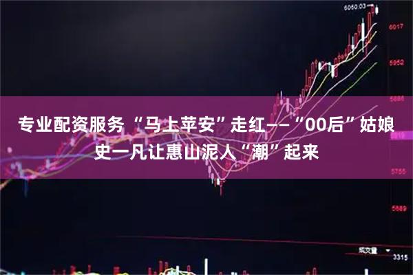 专业配资服务 “马上苹安”走红——“00后”姑娘史一凡让惠山泥人“潮”起来
