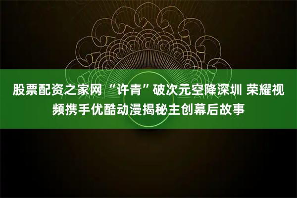 股票配资之家网 “许青”破次元空降深圳 荣耀视频携手优酷动漫揭秘主创幕后故事